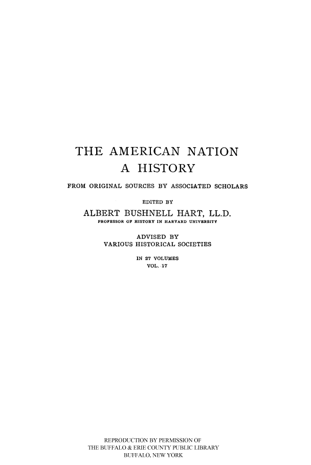 handle is hein.cow/amnatahi0017 and id is 1 raw text is: THE AMERICAN NATION
A HISTORY
FROM ORIGINAL SOURCES BY ASSOCIATED SCHOLARS
EDITED BY
ALBERT BUSHNELL HART, LL.D.
PROFESSOR OF HISTORY IN HARVARD UNIVERSITY

ADVISED BY
VARIOUS HISTORICAL SOCIETIES
IN 27 VOLUMES
VOL. 17
REPRODUCTION BY PERMISSION OF
THE BUFFALO & ERIE COUNTY PUBLIC LIBRARY
BUFFALO, NEW YORK


