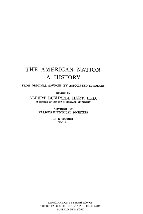 handle is hein.cow/amnatahi0021 and id is 1 raw text is: THE AMERICAN NATION
A HISTORY
FROM ORIGINAL SOURCES BY ASSOCIATED SCHOLARS
EDITED BY
ALBERT BUSHNELL HART, LL.D.
PROFESSOR OF HISTORY IN HARVARD UNIVERSITY

ADVISED BY
VARIOUS HISTORICAL SOCIETIES
IN 27 VOLUMES
VOL. 21
REPRODUCTION BY PERMISSION OF
THE BUFFALO & ERIE COUNTY PUBLIC LIBRARY
BUFFALO, NEW YORK


