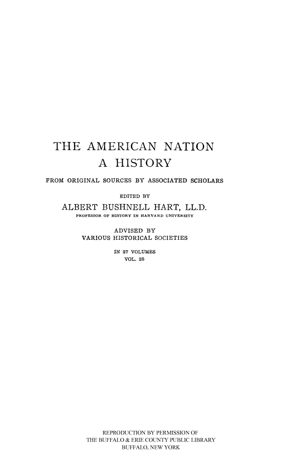 handle is hein.cow/amnatahi0025 and id is 1 raw text is: THE AMERICAN NATION
A HISTORY
FROM ORIGINAL SOURCES BY ASSOCIATED SCHOLARS
EDITED BY
ALBERT BUSHNELL HART, LL.D.
PROFESSOR OF HISTORY IN HARVARD UNIVERSITY

ADVISED BY
VARIOUS HISTORICAL SOCIETIES
IN 27 VOLUMES
VOL. 25
REPRODUCTION BY PERMISSION OF
THE BUFFALO & ERIE COUNTY PUBLIC LIBRARY
BUFFALO, NEW YORK


