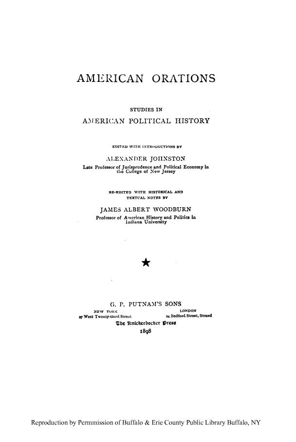 handle is hein.cow/amoratn0001 and id is 1 raw text is: AMERICAN ORATIONS
STUDIES IN
AMERICAN POLITICAL HISTORY
EDITIED WITH INTRODUCTIONS BY
AIEXANDER JOHNSTON
Late Professor of Jurisprudence and Political Economy in
the College of New Jersey
HE-EDITED WITH HISTORICAL AND
TEXTUAL NOTES BY
JAMES ALBERT WOODBURN
Profcssor of Ancrkan History and Politics in
Indiana University
G. P. PUTNAM'S SONS
NEW YORK                          LONDON
27 West Twenty-turd Street       24 Bedford Street, Strand
Ube  Imicherbocter Lprese
1898

Reproduction by Permmission of Buffalo & Erie County Public Library Buffalo, NY


