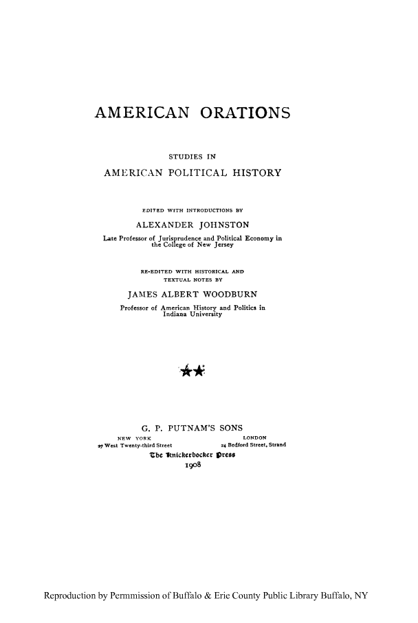 handle is hein.cow/amoratn0002 and id is 1 raw text is: AMERICAN ORATIONS
STUDIES IN
AMERICAN POLITICAL HISTORY
EDITED WITH INTRODUCTIONS BY
ALEXANDER JOHNSTON
Late Professor of Jurisprudence and Political Economy in
the College of New Jersey
RE-EDITED WITH HISTORICAL AND
TEXTUAL NOTES BY
JAMES ALBERT WOODBURN
Professor of American History and Politics in
Indiana University
G. P. PUTNAM'S SONS
NEW YORK                         LONDON
7 West Twenty-third Street      24 Bedford Street, Strand
Zbe 1knicherbocker press
i9o8

Reproduction by Permmission of Buffalo & Erie County Public Library Buffalo, NY


