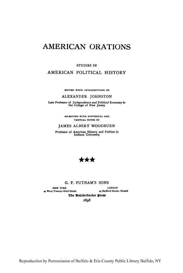 handle is hein.cow/amoratn0003 and id is 1 raw text is: AMERICAN ORATIONS
STUDIES IN
AMERICAN POLITICAL HISTORY
EDITED WITH INTRODUCTIONS BY
ALEXANDER JOHNSTON
Late Professor of Jurisprudence and Political Economy in
the College of New Jersey
RE-EDITED WITH HISTORICAL AND
TEXTUAL NOTES BY
JAMES ALBERT WOODBURN
Professor of American History and Politics in
Indiana University
G. P. PUTNAM'S SONS
NEW YORK                         LONDON
27 West T.enty-third Street       24 Bedford Street, Strand
Ube Itnickerbockcr 1press
1898

Reproduction by Permnmission of Buffalo & Erie County Public Library Buffalo, NY


