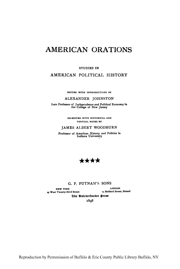 handle is hein.cow/amoratn0004 and id is 1 raw text is: AMERICAN ORATIONS
STUDIES IN
AMERICAN POLITICAI, HISTORY
EDITED WITH INTRODUCTIONS BY
ALEXANDER JOHNSTON
Late Professor of Jurisprudence and Political Economy in
the College of New Jersey
RE-EDITED WITH HISTORICAL AND
TEXTUAL NOTES BY
JAMES ALBERT WOODBURN
Professor of American History and Politics in
Indiana University
G. P. PUTNAM'S SONS
NEW YORK                           LONDON
27 West Twenty-third Street        24 Bedford Street. Strand
be lknickerbocker IprCss
1898

Reproduction by Permnmission of Buffalo & Erie County Public Library Buffalo, NY


