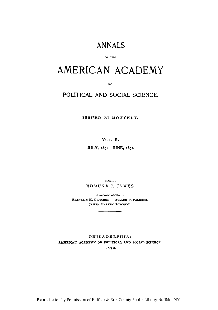 handle is hein.cow/anamacp0002 and id is 1 raw text is: ANNALS
OF THE
AMERICAN ACADEMY
OF
POLITICAL AND SOCIAL SCIENCE.
ISSUED BI-MONTHLY.
VOL. 11.
JULY, i89'-JUNE, 1892.

Editor :
EDMUND J. JAMES.
Associate Editors :
PRANKLIN H. GIDDUGS, ROLAND P. FALENRE,
jAMES HARvEy ROBINSON.
PHILADELPHIA:
AMERICAN ACADEMY OF POLITICAL4 AND SOCIAL SCIENCE.
1892.

Reproduction by Permission of Buffalo & Erie County Public Library Buffalo, NY


