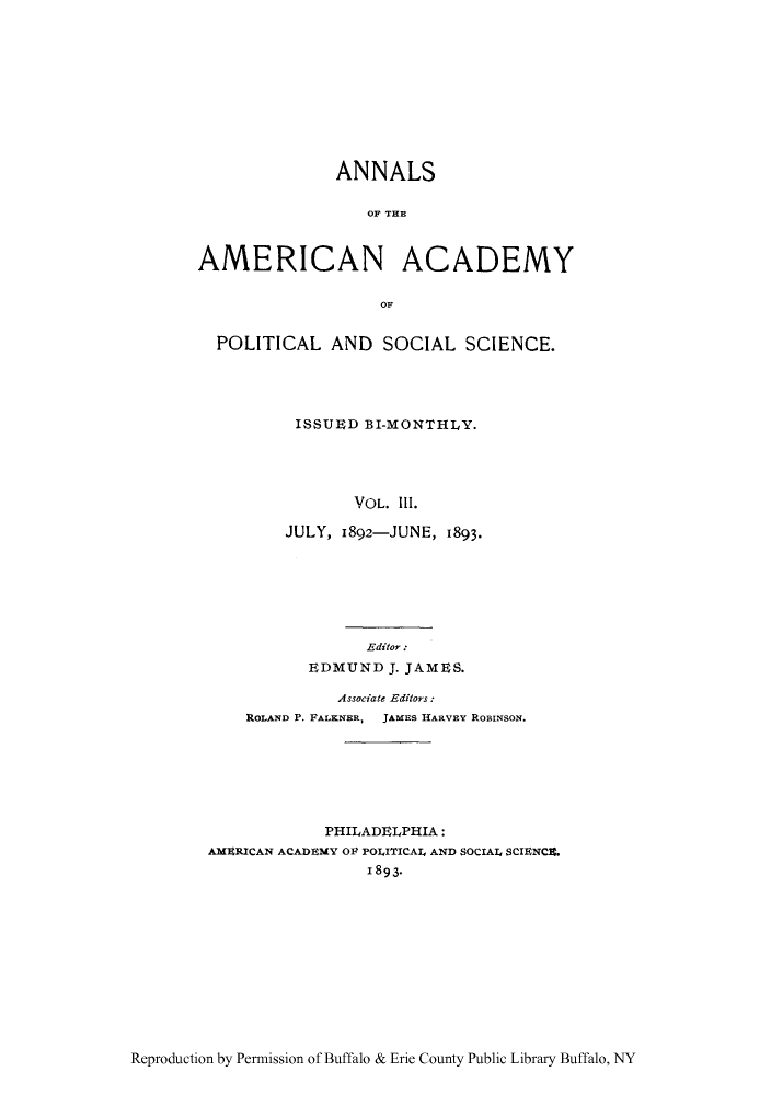 handle is hein.cow/anamacp0003 and id is 1 raw text is: ANNALS
OF THE
AMERICAN ACADEMY
OF
POLITICAL AND SOCIAL SCIENCE.
ISSUED BI-MONTHLY.
VOL. 1Il.
JULY, 1892-JUNE, 1893.

Editor:
EDMUND J. JAMES.
Associate Editors:
ROLAND P. FALKNER, JAMES HARVEY RoBINsoN.
PHILADELPHIA:
AMERICAN ACADEMY OF POLITICAL AND SOCIAL SCIENCE.
1893*

Reproduction by Permission of Buffalo & Erie County Public Library Buffalo, NY


