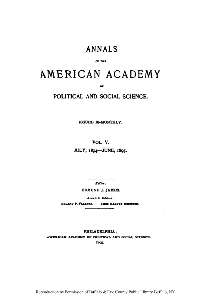 handle is hein.cow/anamacp0005 and id is 1 raw text is: ANNALS
OA TA D
XERICAN ACADEMY
OF

POLITICAL AND SOCIAL SCIENCE.
ISSUED BI-MONTHLY.
VOL. V.
JULY, 1894-JUNE, 1895*

Editor.
EDMUND J. JAMES.
Associate Editors.
ROLAND P. FALZExxa,  JAMEB HARVEY ROBNbO.
PHILADELPHIA:
AMERICAN ACAMMY OP POLITICAL AND SOCIAL SCIENCE.
1895.

Reproduction by Permission of Buffalo & Erie County Public Library Buffalo, NY


