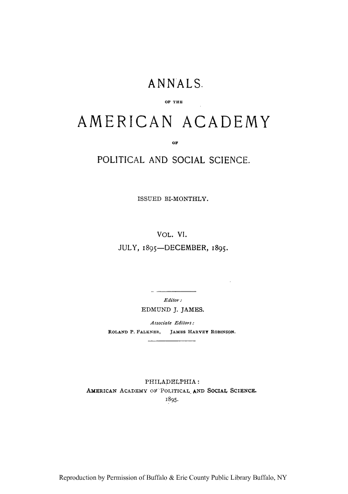 handle is hein.cow/anamacp0006 and id is 1 raw text is: ANNALS.
OF THE

AMERICAN

ACADEMY

OF

POLITICAL AND SOCIAL SCIENCE.
ISSUED BI-MONTHLY.
VOL. VI.
JULY, 1895-DECEMBER, 1895.

Editor:
EDMUND J. JAMES.
Associate Editors:
ROLAND P. FALKNER,  JAMES HARVEY ROBINSON.
PHILADELPHIA:
AMERICAN ACADEMY 01T POLITICAL AND SOCIAL SCIENCE.
1895.

Reproduction by Permission of Buffalo & Erie County Public Library Buffalo, NY


