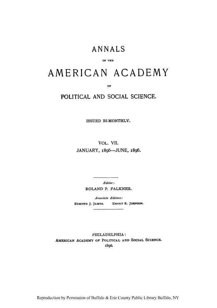 handle is hein.cow/anamacp0007 and id is 1 raw text is: ANNALS
OF TAE
AMERICAN ACADEMY
OF

POLITICAL AND SOCIAL SCIENCE.
ISSUED BI-MONTHLY.
VOL. VIl.
JANUARY, 1896-JUNE, 1896.

Editor:
ROLAND P. FALKNER.
Associate Editors:
EDMUND J. JAMES.  EMORY R. JOHNSON.
PHILADELPHIA:
AmXERICAN ACADEMY oF POLITICAL AND SOCIAL SCIENCE.
1896.

Reproduction by Permission of Buffalo & Erie County Public Library Buffalo, NY


