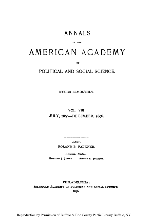 handle is hein.cow/anamacp0008 and id is 1 raw text is: ANNALS
OF THE

AMERICAN

ACADEMY

OF

POLITICAL AND SOCIAL SCIENCE.
ISSUED BI-MONTHLY.
VOL. Vlll.
JULY, 1896-DECEMBER, 1896.
Editor:
ROLAND P. FALKNER.
Associate Editors:
DtMUND J. JAMES.  EMORY R. JORNSON.
PHILADELPHIA:
AMImcAN ACADEMY olt POLITICAL AND SOCIAL ScIraca.
1896.

Reproduction by Permission of Buffalo & Erie County Public Library Buffalo, NY


