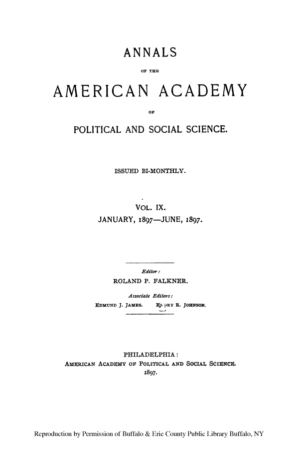 handle is hein.cow/anamacp0009 and id is 1 raw text is: ANNALS
OF THE
AMERICAN ACADEMY
OF
POLITICAL AND SOCIAL SCIENCE.
ISSUED BI-MONTHLY.
VOL. IX.
JANUARY, 1897-JUNE, 1897.
Editor:
ROLAND P. FALKNER.
Associate Editors:
EnMUND J. JAMES.  pRY R. JoHNSoN.
PHILADELPHIA:
AMERICAN ACADEMY OF POLITICAIL AND SOCI ScIrNCa.
1897*

Reproduction by Permission of Buffalo & Erie County Public Library Buffalo, NY



