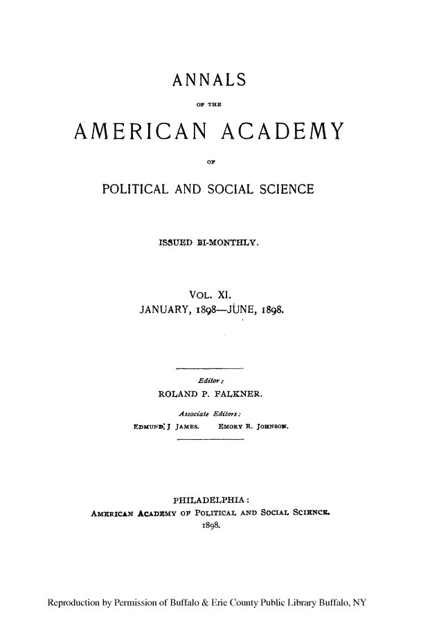 handle is hein.cow/anamacp0011 and id is 1 raw text is: ANNALS
OF THE
AMERICAN ACADEMY
or
POLITICAL AND SOCIAL SCIENCE
ISSUED BI-MONTHLY.
VOL. XI.
JANUARY, 1898-JUNE, 1898.
Editor:
ROLAND P. FALKNER.
Associate Editors:
EDMUND; J JAMES.  ZMORY R. JomNsox.
PHILADELPHIA:
AMERICAN ACADEMY OF POLITICAL AND SOCIAL SCIANCE.
1898.

Reproduction by Permission of Buffalo & Erie County Public Library Buffalo, NY


