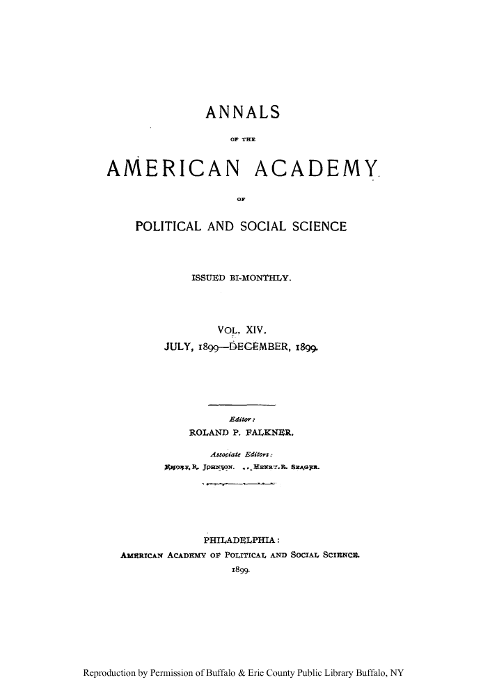 handle is hein.cow/anamacp0014 and id is 1 raw text is: ANNALS
OF THE
AMERICAN ACADEMY
OF
POLITICAL AND SOCIAL SCIENCE
ISSUED BI-MONTHLY.
VOL. XIV.
JULY, 1899--DECEMBER, 1899.
Editor:
ROLAND P. FALKNER.
AssoCiate Editors:
59471. JpaNg. ., Emxi.R. SEAoGn,.
PHILADELPHIA:
AmamcAN ACADIEMY O POLITICAT4 AND SOCIAL Scrac.
1899.

Reproduction by Permission of Buffalo & Erie County Public Library Buffalo, NY


