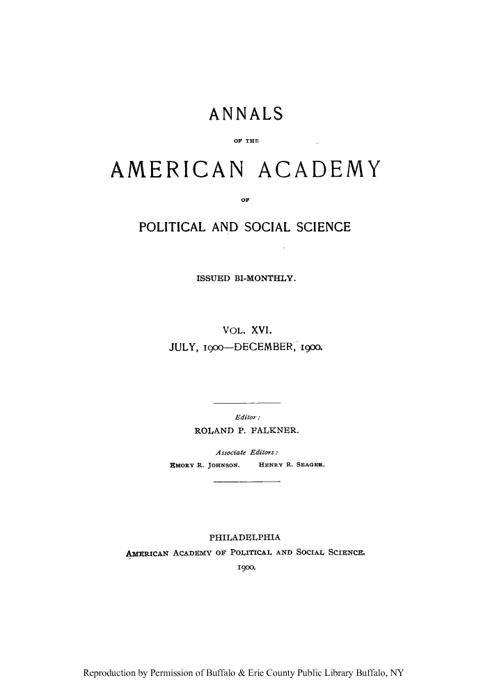 handle is hein.cow/anamacp0016 and id is 1 raw text is: ANNALS
OF THE
AMERICAN ACADEMY
OF
POLITICAL AND SOCIAL SCIENCE
ISSUED BI-MONTHLY.
VOL. XVI.
JULY, i9oo-DECEMBER, i9oo.
Editor:
ROLAND P. FALKNER.
Associate Editors:
EmoRY R. JoHNsoN.  HENRY R. SEAGER.
PHILADELPHIA
AMERICAN ACADEMY O POLITICAL AND SocIAL SCIENCE.
1900.

Reproduction by Permission of Buffalo & Erie County Public Library Buffalo, NY


