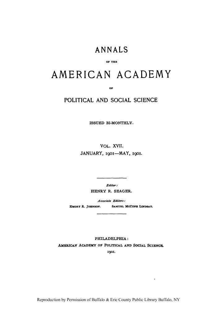 handle is hein.cow/anamacp0017 and id is 1 raw text is: ANNALS
OA TEC
AMERICAN ACADEMY
OF

POLITICAL AND SOCIAL SCIENCE
ISSUED BI-MONTHLY.
VOL. XVII.
JANUARY, 1901-MAY, 1901.
Editor:
HENRY R. SEAGER.

Associate Editors:

EmoRY R. JouNsom.

SAMUEL McCUNE LINDSAT.

PHILADELPHIA:
AMERICAN ACADEMY Or POLITICAL AND SocIAL ScINce.
1901.

Reproduction by Permission of Buffalo & Erie County Public Library Buffalo, NY


