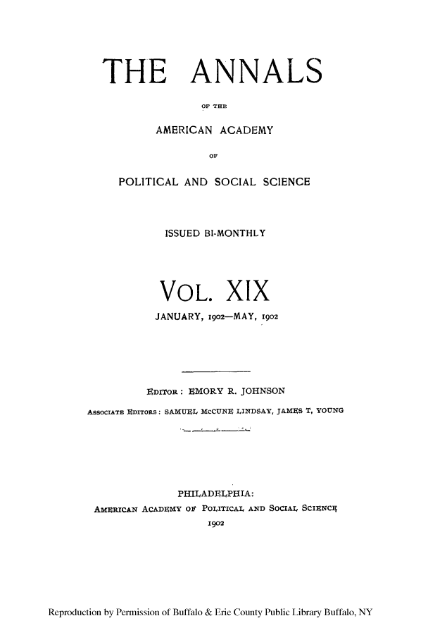 handle is hein.cow/anamacp0019 and id is 1 raw text is: THE ANNALS
OF THE
AMERICAN ACADEMY
POLITICAL AND SOCIAL SCIENCE
ISSUED BI-MONTHLY
VOL. XIX
JANUARY, 1902-MAY, 1902
EDIToR: EMORY R. JOHNSON
ASSOCIATE EDITORS: SAMUE5L, McCUNE LINDSAY, JAMES T, YOUNG
PHILADELPHIA:
AMERICAN ACADEMY Olt POLITICAL AND SOClAI SCIENC4
1902

Reproduction by Permission of Buffalo & Erie County Public Library Buffalo, NY


