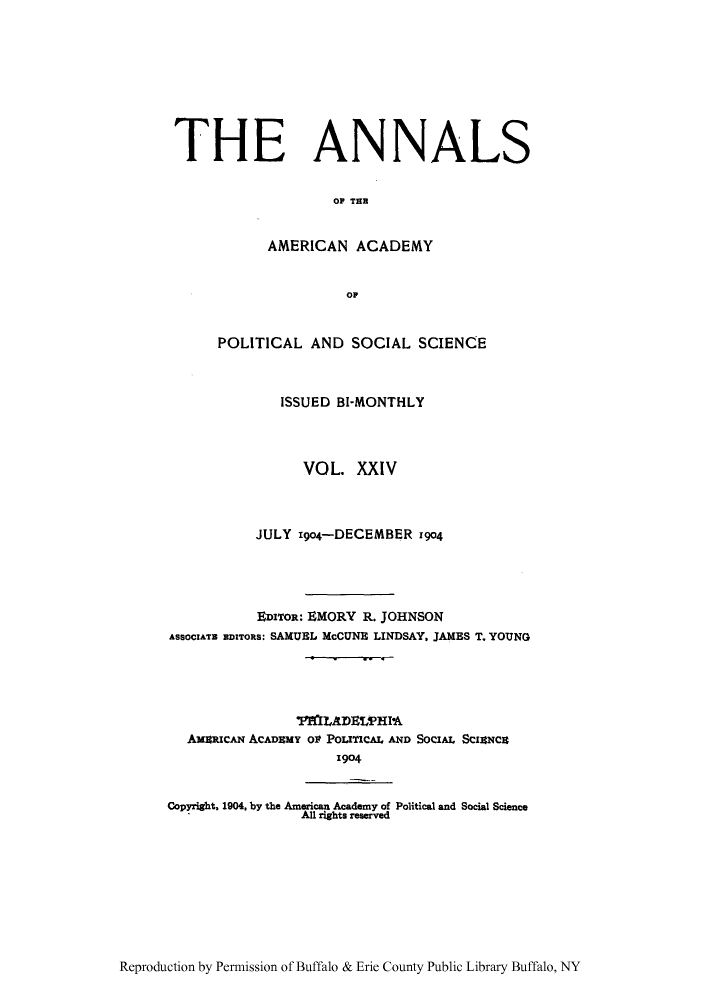 handle is hein.cow/anamacp0024 and id is 1 raw text is: THE ANNALS
OF TE
AMERICAN ACADEMY
OF
POLITICAL AND SOCIAL SCIENCE
ISSUED BI-MONTHLY
VOL. XXIV
JULY 19o4-DECEMBER z904
EDITOR: EMORY R. JOHNSON
ASSOCIATE EDITORS: SAMUEL McCUNE LINDSAY, JAMES T. YOUNG
TAIADELP1HPhA
AXaRICAN ACADEMY Ol POITICAI, AND SOCIAL SCIANCE
1904
Copyright. 1904, by the American Academy of Political and Social Science
All rights reserved

Reproduction by Permission of Buffalo & Erie County Public Library Buffalo, NY


