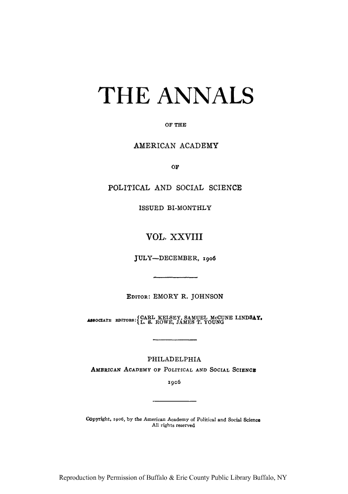 handle is hein.cow/anamacp0028 and id is 1 raw text is: THE ANNALS
OF THE
AMERICAN ACADEMY
or
POLITICAL AND SOCIAL SCIENCE
ISSUED BI-MONTHLY
VOL. XXVIII
JULY-DECEMBER, 19o6
EDITOR: EMORY R. JOHNSON
ACARL KELSEY, SAMUEL McCUNE LINDSAY.
AssocATE~ EoB L. S. ROWE, JAMES T. YOUNG
PHILADELPHIA
AMERICAN ACADEMY OF POLITICAL AND SOCIAL SCIENCE
19c6
Copyright, xgo6, by the American Academy of Political and Social Science
All rights reserved

Reproduction by Permission of Buffalo & Erie County Public Library Buffalo, NY


