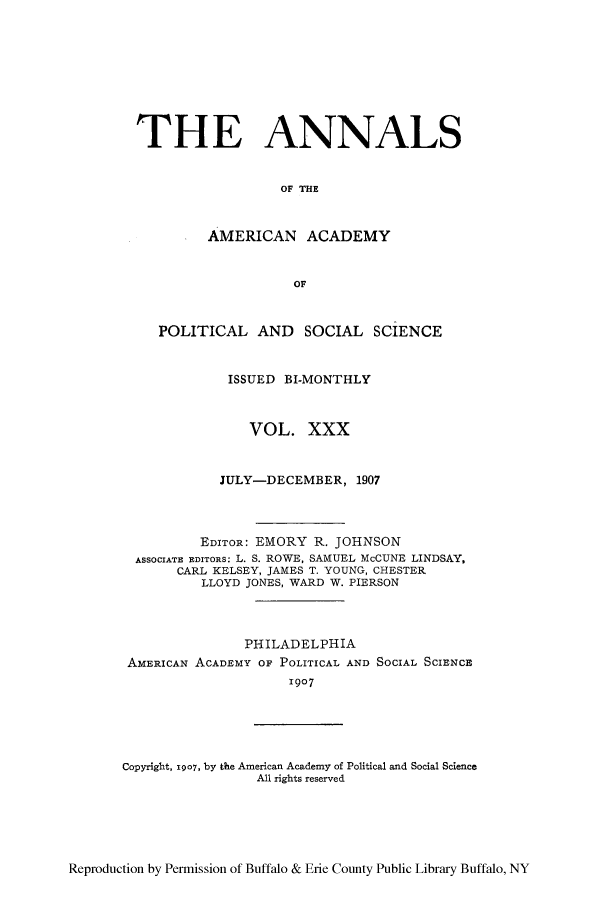 handle is hein.cow/anamacp0030 and id is 1 raw text is: THE ANNALS
OF THE
AMERICAN ACADEMY
OF
POLITICAL AND SOCIAL SCIENCE
ISSUED BI-MONTHLY
VOL. XXX
JULY-DECEMBER, 1907
EDITOR: EMORY R. JOHNSON
ASSOCIATE EDITORS: L. S. ROWE, SAMUEL McCUNE LINDSAY,
CARL KELSEY, JAMES T. YOUNG, CHESTER
LLOYD JONES, WARD W. PIERSON
PHILADELPHIA
AMERICAN ACADEMY OF POLITICAL AND SOCIAL SCIENCE
1907
Copyright, T907, by the American Academy of Political and Social Science
All rights reserved

Reproduction by Permission of Buffalo & Erie County Public Library Buffalo, NY


