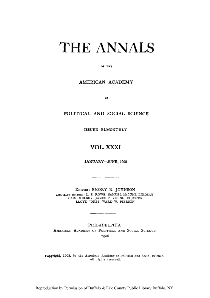 handle is hein.cow/anamacp0031 and id is 1 raw text is: THE ANNALS
OF THE
AMERICAN ACADEMY
OF
POLITICAL AND SOCIAL SCIENCE
ISSUED BI-MONTHLY
VOL. XXXI
JANUARY-JUNE, 1908
EDITOR: EMORY R. JOHNSON
ASSOCIATE EDITORS: L. S. ROWE, SAMUEL McCUNE LINDSAY
CARL KELSEY, JAMES T. YOUNG, CHESTER
LLOYD JONES, WARD W. PIERSON
PHILADELPHIA
AMERICAN ACADEMY OF POLITICAL AND SOCIAL SCIENCE
1908

CopyrIght, 1908, by the American Academy of Political and Social Science.
All rights reserved.

Reproduction by Permission of Buffalo & Erie County Public Library Buffalo, NY


