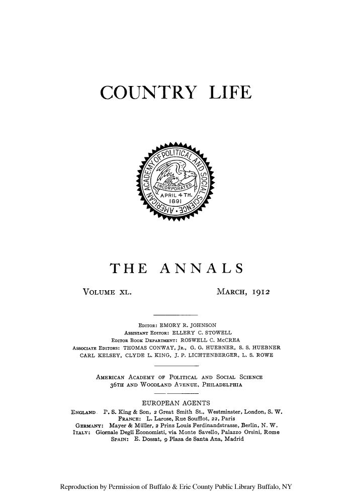handle is hein.cow/anamacp0040 and id is 1 raw text is: COUNTRY LIFE

THE ANNALS

VOLUME XL.

MARCH, 1912

EDITOR: EMORY R. JOHNSON
ASSISTANT EDITOR: ELLERY C. STOWELL
EDITOR BOOK DEPARTMENT: ROSWELL C. McCREA
ASSOCIATE EDITORS: THOMAS CONWAY, JR., G. G. HUEBNER, S. S. HUEBNER
CARL KELSEY, CLYDE L. KING, J. P. LICHTENBERGER, L. S. ROWE
AMERICAN ACADEMY OF POLITICAL AND SOCIAL SCIENCE
36TH AND WOODLAND AVENUE, PHILADELPHIA
EUROPEAN AGENTS
ENGLAND. P. S. King & Son, 2 Great Smith St., Westminster, London, S. W.
FRANCE: L. Larose, Rue Soufflot, 22, Paris
GERMANY: Mayer & Miller, 2 Prinz Louis Ferdinandstrasse, Berlin, N. W.
ITALY: Giornale Degli Economisti, via Monte Savello, Palazzo Orsini, Rome
SPAIN: E. Dossat, 9 Plaza de Santa Ana, Madrid

Reproduction by Permission of Buffalo & Erie County Public Library Buffalo, NY


