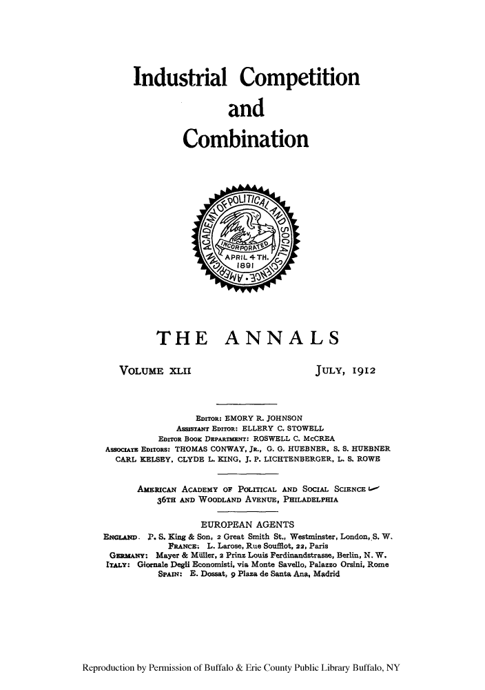 handle is hein.cow/anamacp0042 and id is 1 raw text is: Industrial Competition
and
Combination

THE ANNALS

VOLUME XLII

JULY, 1912

EDITOR: EMORY R. JOHNSON
AsssrTAuT EDITOR: ELLERY C. STOWELL
EDITOR BooK DEPARTHENT: ROSWELL C. McCREA
AssocrATz EDITORS: THOMAS CONWAY, JR., G. G. HUEBNER, S. S. HUEBNER
CARL KELSEY, CLYDE L. KING, J. P. LICHTENBERGER, L. S. ROWE
AMERICN ACADEMY OF POLITICAL AND SOCIAL SCIENCE Ao-
36TH AND WOODLAND AVENUE, PHILADELPHIA
EUROPEAN AGENTS
ENGLAN. P. S. King & Son, 2 Great Smith St., Westminster, London,.S. W.
FRANCE. L. Larose, Rue Soufflot, 22, Paris
GERMANY: Mayer & Millier, 2 Prinz Louis Ferdinandstrasse, Berlin, N. W.
ITALY: Giornale Degli Economisti, via Monte Savello, Palazzo Orsini, Rome
SPAIN: E. Dossat, 9 Plaza de Santa Ana, Madrid

Reproduction by Permission of Buffalo & Erie County Public Library Buffalo, NY


