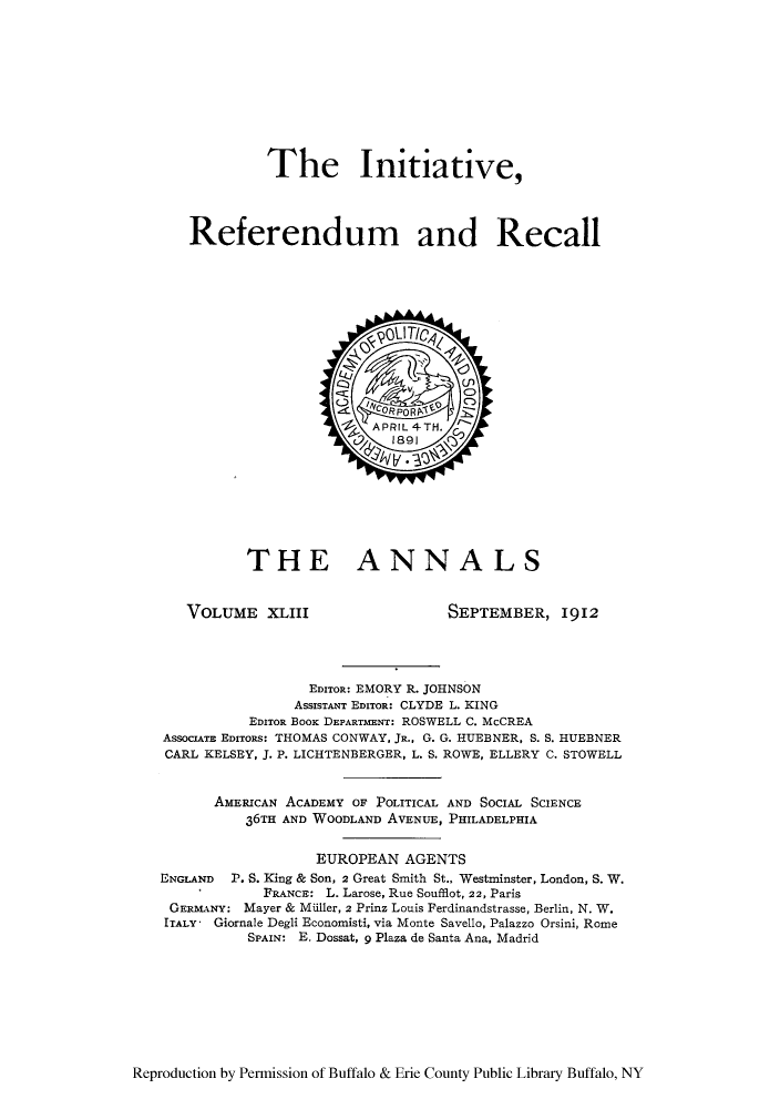 handle is hein.cow/anamacp0043 and id is 1 raw text is: The Initiative,
Referendum and Recall

THE ANNALS

VOLUME XLIII

SEPTEMBER, I912

EDITOR: EMORY R. JOHNSON
AssISTANT EDITOR: CLYDE L. KING
EDITOR BOOK DEPARTMENT: ROSWELL C. McCREA
ASSOcIATE EDITORs: THOMAS CONWAY, JR., G. G. HUEBNER, S. S. HUEBNER
CARL KELSEY, J. P. LICHTENBERGER, L. S. ROWE, ELLERY C. STOWELL
AMERICAN ACADEMY OF POLITICAL AND SOCIAL SCIENCE
36TH AND WOODLAND AVENUE, PHILADELPHIA
EUROPEAN AGENTS
ENGLAND P. S. King & Son, 2 Great Smith St., Westminster, London, S. W.
FRANCE: L. Larose, Rue Soufflot, 22, Paris
GERMANY: Mayer & MUller, 2 Prinz Louis Ferdinandstrasse, Berlin, N. W.
ITALY - Giornale Degli Economisti, via Monte Savello, Palazzo Orsini, Rome
SPAIN: E. Dossat, 9 Plaza de Santa Ana, Madrid

Reproduction by Permission of Buffalo & Erie County Public Library Buffalo, NY


