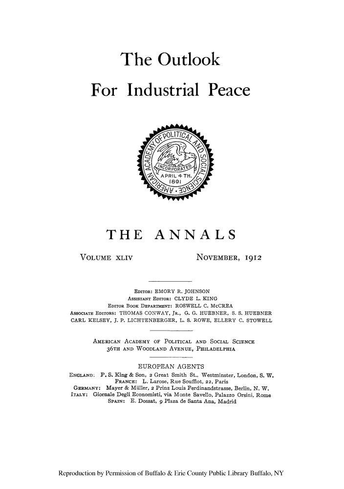 handle is hein.cow/anamacp0044 and id is 1 raw text is: The Outlook
For Industrial Peace

THE ANNALS

VOLUME XLIV

NOVEMBER, l912

EDITOR: EMORY R. JOHNSON
ASSISTANT EDITOR: CLYDE L. KING
EDITOR BOOK DEPARTMENT: ROSWELL C. McCREA
ASSOCIATE EDITORS: THOMAS CONWAY, JR., G. G. HUEBNER, S. S. HUEBNER
CARL KELSEY, J. P. LICHTENBERGER, L. S. ROWE, ELLERY C. STOWELL
AMERICAN ACADEMY OF POLITICAL AND SOCIAL SCIENCE
36TH AND WOODLAND AVENUE, PHILADELPHIA
EUROPEAN AGENTS
ENGLAND: P. S. King & Son, 2 Great Smith St., Westminster, London, S. W.
FRANCE: L. Larose, Rue Soufflot, 22, Paris
GERMANY: Mayer & MUller, 2 Prinz Louis Ferdinandstrasse, Berlin, N. W.
ITALY: Giornale Degli Economisti, via Monte Savello, Palazzo Orsini, Rome
SPAIN: E. Dossat, 9 Plaza de Santa Ana, Madrid

Reproduction by Permission of Buffalo & Erie County Public Library Buffalo, NY


