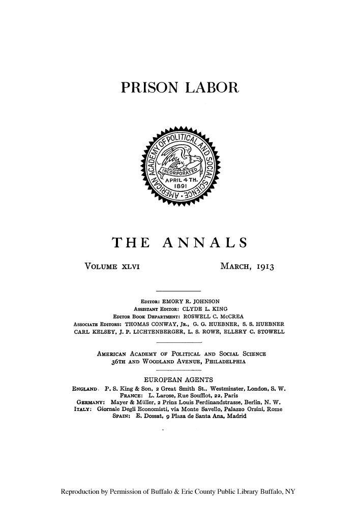handle is hein.cow/anamacp0046 and id is 1 raw text is: PRISON LABOR

THE ANNALS

VOLUME XLVI

MARCH, 1913

EDITOR: EMORY R. JOHNSON
AssisTANT EDITOR: CLYDE L. KING
EDITOR BOOK DEPARTMENT: ROSWELL C. McCREA
AssocIATE EDIToRs: THOMAS CONWAY, JR., G. G. HUEBNER, S. S. HUEBNER
CARL KELSEY, J. P. LICHTENBERGER, L. S. ROWE, ELLERY C. STOWELL
AMERICAN ACADEMY OF POLITICAL AND SOCIAL SCIENCE
36TH AND WOODLAND AVENUE, PHILADELPHIA
EUROPEAN AGENTS
ENGLAND. P. 8. King & Son, 2 Great Smith St., Westminster, London, S. W.
FRANCE: L. Larose, Rue Soufflot, 22, Paris
GERMANY: Mayer & Miller, 2 Prinz Louis Ferdinandstrasse, Berlin, N. W.
ITALY: Giornale Degli Economisti, via Monte Savello, Palazzo Orsini, Rome
SPAIN: E. Dossat, 9 Plaza de Santa Ana, Madrid

Reproduction by Permission of Buffalo & Erie County Public Library Buffalo, NY



