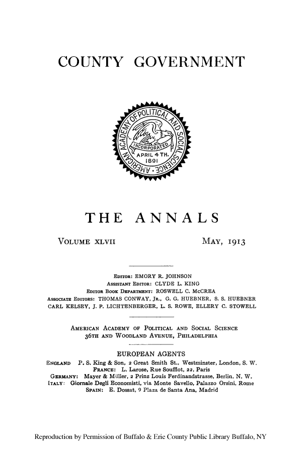 handle is hein.cow/anamacp0047 and id is 1 raw text is: COUNTY GOVERNMENT

THE ANNALS

VOLUME XLVII

MAY, 1913

EDITOR: EMORY R. JOHNSON
AssIsTANT EDITOR: CLYDE L. KING
EDITOR BooK DEPARTMENT: ROSWELL C. McCREA
AssociATE EDITORS: THOMAS CONWAY, JR., G. G. HUEBNER, S. S. HUEBNER
CARL KELSEY, J. P. LICHTENBERGER, L. S. ROWE, ELLERY C. STOWELL
AMERICAN ACADEMY OF POLITICAL AND SOCIAL SCIENCE
36TH AND WOODLAND AVENUE, PHILADELPHIA
EUROPEAN AGENTS
ENGLAND P. S. King & Son, 2 Great Smith St., Westminster, London, S. W.
FRANCE: L. Larose, Rue Soufflot, 22, Paris
GERMANY: Mayer & Miller, 2 Prinz Louis Ferdinandstrasse, Berlin, N. W.
ITALY: Giornale Degli Economisti, via Monte Savello, Palazzo Orsini, Rome
SPAIN: E. Dossat, 9 Plaza de Santa Ana, Madrid

Reproduction by Permission of Buffalo & Erie County Public Library Buffalo, NY


