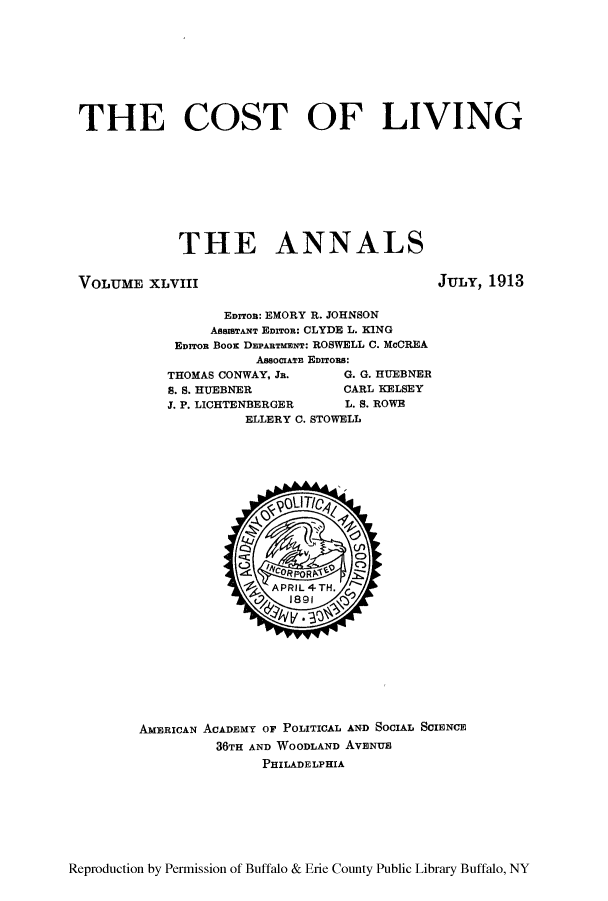 handle is hein.cow/anamacp0048 and id is 1 raw text is: THE COST OF LIVING
THE ANNALS

VOLUME XLVIII

JULY, 1913

EDrroa: EMORY R. JOHNSON
ASSISTANT EDrroR: CLYDE L. KING
Earron Boor DEPARTMENT: ROSWELL C. McCREA
AssociATn Eurrons:
THOMAS CONWAY, Jn.       G. G. HUEBNER
S. S. HUEBNER            CARL KELSEY
J. P. LICHTENBERGER      L. S. ROWE
ELLERY C. STOWELL

AMERICAN ACADEMY OF POLITICAL AND SOCIAL SCIENCE
36TH AND WOODLAND AvENU
PHILADELPHIA

Reproduction by Permission of Buffalo & Erie County Public Library Buffalo, NY


