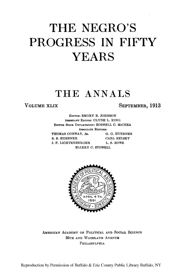 handle is hein.cow/anamacp0049 and id is 1 raw text is: THE NEGRO'S
PROGRESS IN FIFTY
YEARS
THE ANNALS
VOLUME XLIX                             SEPTEMBER, 1913
EDITOn: EMORY R. JOHNSON
ASSISTANT EDITOn: CLYDE L. KING
EDrTOn BOOK DEPARTMENT: ROSWELL C. McCREA
ASBOCIATE EDITORS:
THOMAS CONWAY, JR.     G. G. HUEBNER
S. S. HUEBNER         CARL KELSEY
J. P. LICHTENBERGER    L. S. ROWE
ELLERY C. STOWELL

AMERICAN ACADEMY OF POLITICAL AND SOCIAL SCIENCE
36TH AND WOODLAND AVENUE
PHILADELPHIA

Reproduction by Permission of Buffalo & Erie County Public Library Buffalo, NY


