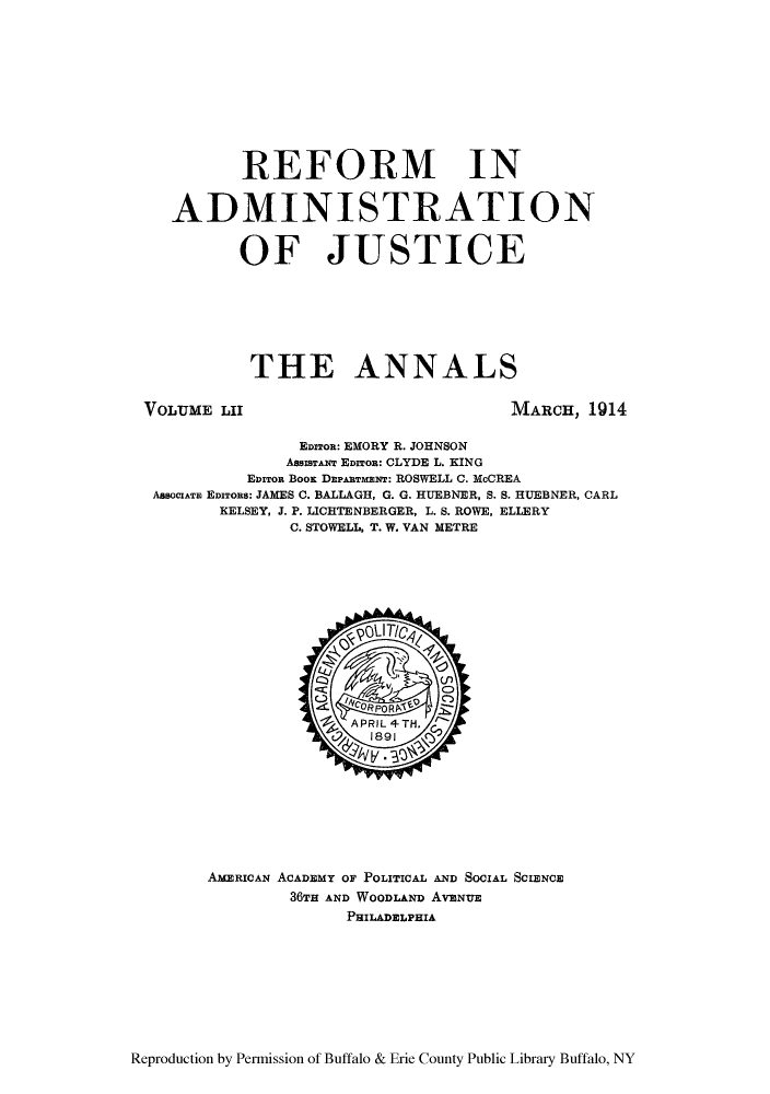 handle is hein.cow/anamacp0052 and id is 1 raw text is: REFORM IN
ADMINISTRATION
OF JUSTICE
THE ANNALS

VOLUME LII

MARCH, 1914

EnzToR: EMORY R. JOHNSON
AsaISTANT EDITOR: CLYDE L. KING
EDITOR BOOK DEPARTMENT: ROSWELL C. McCREA
AssoCATE EDITOns: JAMES C. BALLAGH, G. G. HUEBNER, S. S. HUEBNER, CARL
KELSEY, J. P. LICHTENBERGER, L. S. ROWE, ELLERY
C. STOWELL, T. W. VAN METRE

AMERICAN ACADEMY OF POLITICAL AND SOCIAL SCIENCE
36TH AND WOODLAND AvaNUe
PHILADELPHIA

Reproduction by Permission of Buffalo & Erie County Public Library Buffalo, NY


