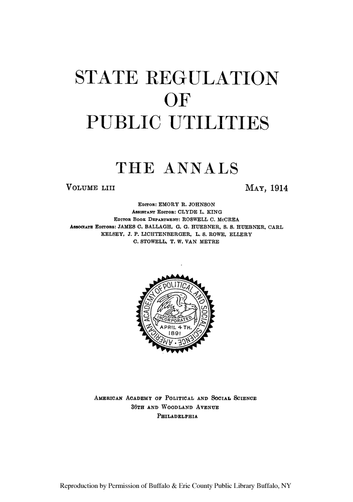 handle is hein.cow/anamacp0053 and id is 1 raw text is: STATE REGULATION
OF
PUBLIC UTILITIES

THE ANNALS

VOLUME LIII

MAY, 1914

EDITon: EMORY R. JOHNSON
AsssmrANr EDITOR: CLYDE L. KING
EDITOR BOOK DEPARTMENT: ROSWELL C. McCREA
AssocrATE EDITORS: JAMES C. BALLAGH, G. G. HUEBNER, S. S. HUEBNER, CARL
KELSEY, J. P. LICHTENBERGER, L. S. ROWE, ELLERY
C. STOWELL, T. W. VAN METRE

AMERICAN ACADEMY OF POLITICAL AND SOCIAL SCIENCE
36TH AND WOODLAND AVENITE
PHILADELPHIA

Reproduction by Permission of Buffalo & Erie County Public Library Buffalo, NY



