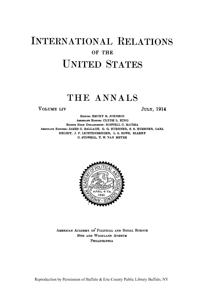 handle is hein.cow/anamacp0054 and id is 1 raw text is: INTERNATIONAL RELATIONS
OF THE
UNITED STATES
THE ANNALS

VOLUME LIV

JULY, 1914

EDITOR: EMORY R. JOHNSON
AssISTANT EDITOR: CLYDE L. KING
EDIRO BooK DEPARTxmn: ROSWELL C. McCREA
ASsOCIATE EDITOns: JAMES C. BALLAGH, G. G. HUEBNER, S. S. HUEBNER, CARL
KELSEY, J. P. LICHTENBERGER, L. S. ROWE, ELLERY
C. STOWELL, T. W. VAN METRE

AMERICAN ACADEMY OF POLITICAL AND SOCIAL SCIENCE
36TH AND WOODLAND AVENUE
PHIIADELPHIA

Reproduction by Permission of Buffalo & Erie County Public Library Buffalo, NY


