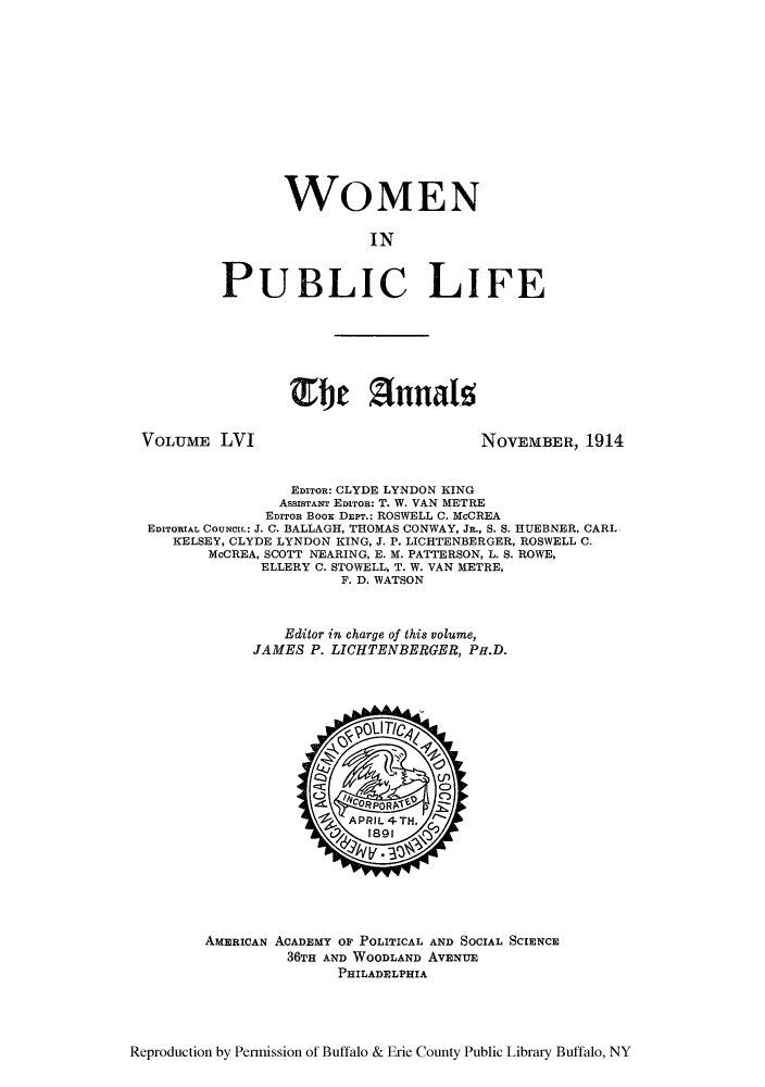 handle is hein.cow/anamacp0056 and id is 1 raw text is: WOMEN
IN
PUBLIC LIFE

VOLUME LVI

NOVEMBER, 1914

EDITOR: CLYDE LYNDON KING
ASSISTANT EDITOR: T. W. VAN METRE
EDITOR Boox DEPT.: ROSWELL C. McCREA
EDITORIAL CouNct: J. C. BALLAGH, THOMAS CONWAY, JR., S. S. HUEBNER, CARL
KELSEY, CLYDE LYNDON KING, J. P. LICHTENBERGER, ROSWELL C.
McCREA, SCOTT NEARING, E. M. PATTERSON, L. S. ROWE,
ELLERY C. STOWELL, T. W. VAN METRE,
F. D. WATSON
Editor in charge of this volume,
JAMES P. LICHTENBERGER, PH.D.

AMERICAN ACADEMY OF POLITICAL AND SOCIAL SCIENCE
36TH AND WOODLAND AVENUE
PHILADELPHIA

Reproduction by Permission of Buffalo & Erie County Public Library Buffalo, NY

TEfi Annalz



