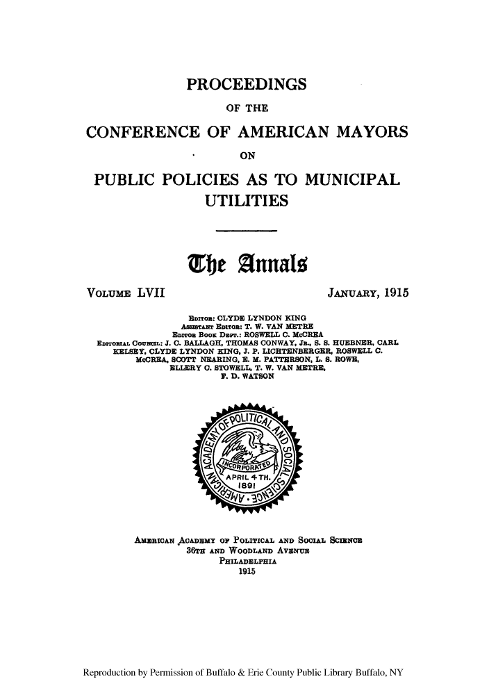 handle is hein.cow/anamacp0057 and id is 1 raw text is: PROCEEDINGS
OF THE
CONFERENCE OF AMERICAN MAYORS
ON
PUBLIC POLICIES AS TO MUNICIPAL
UTILITIES
ISO 2Tnnals;

VOLUM LVII

JAUAR, 1915

EDITR: CLYDE LYNDON KING
AsseSTANT EDiTon: T. W. VAN METRE
EnzTon Boos DarT.: ROSWELL C. McCREA
EDzORIAL CouNL: J. C. BALLAGH, THOMAS CONWAY, Ja., S. S. HUEBNER, CARL
KELSEY, CLYDE LYNDON KING, J. P. LICHTENBERGER, ROSWELL C.
McCREA, SCOTT NEARING, E. M. PATTERSON, L. S. ROWE,
ELLERY 0. STOWELL. T. W. VAN METRE,
F. D. WATSON

AMERICAN ACAD3MY OP POLITICAL AND SOCIAL SCIENCE
36TH AND WOODLAND Avaxue
PHILADLPIA
1915

Reproduction by Permission of Buffalo & Erie County Public Library Buffalo, NY



