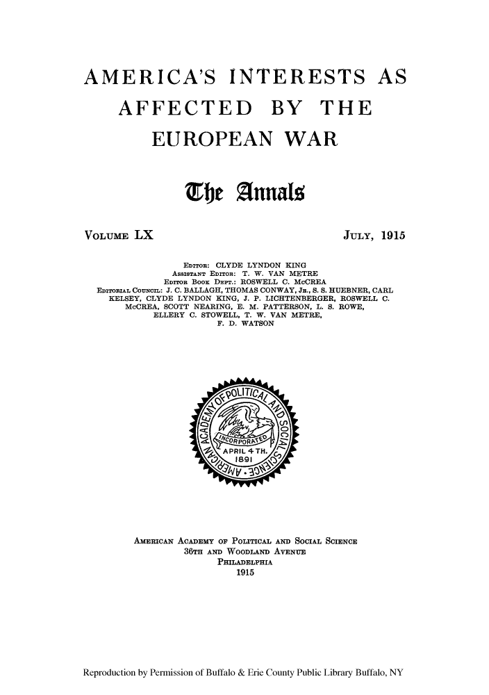 handle is hein.cow/anamacp0060 and id is 1 raw text is: AMERICA'S INTERESTS AS
AFFECTED BY THE
EUROPEAN WAR
E fe 1TZnnal

VOLUME LX

JULY, 1915

EDITOR: CLYDE LYNDON KING
ASSISTANT EDITOR: T. W. VAN METRE
EDITOR BOOS DEPT.: ROSWELL C. McCREA
EDITORIAL CoUNCmI: J. C. BALLAGH, THOMAS CONWAY, JR., S. S. HUEBNER, CARL
KELSEY, CLYDE LYNDON KING, J. P. LICHTENBERGER, ROSWELL C.
McCREA, SCOTT NEARING, E. M. PATTERSON, L. S. ROWE,
ELLERY C. STOWELL, T. W. VAN METRE,
F. D. WATSON

AMERICAN ACADEMY OF POLITICAL AND SOCIAL SCIENCE
36TH AND WOODLAND AVENUE
PHILADELPHIA
1915

Reproduction by Permission of Buffalo & Erie County Public Library Buffalo, NY


