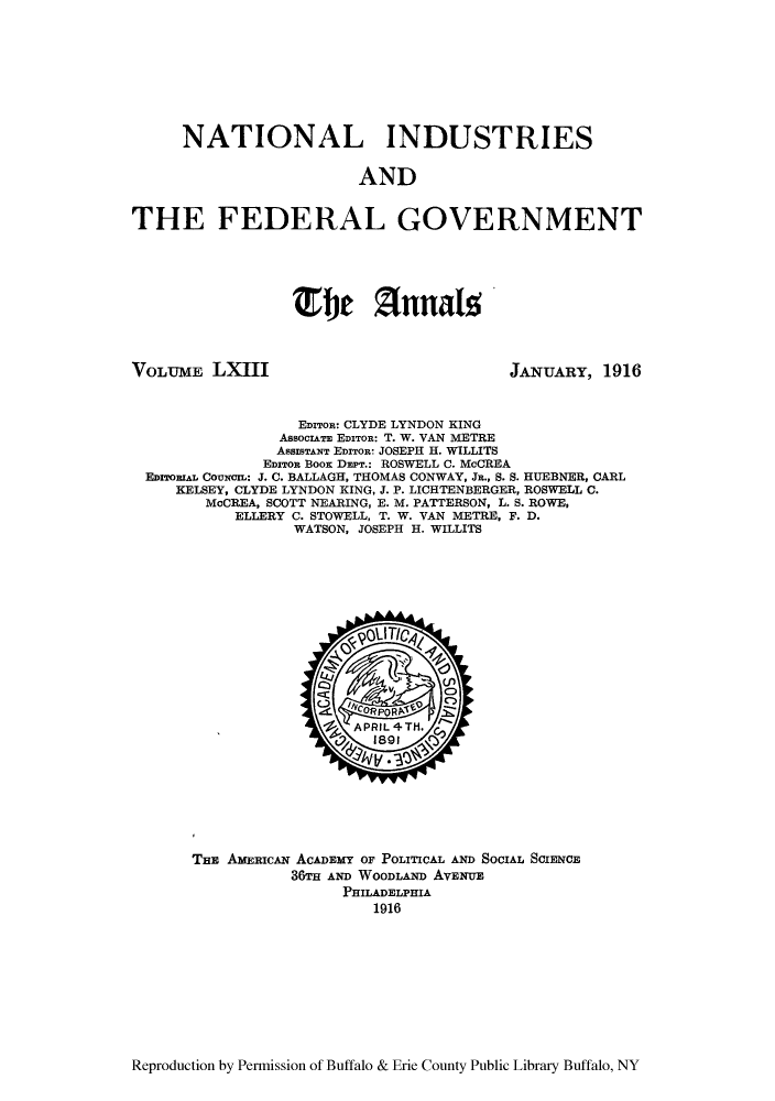 handle is hein.cow/anamacp0063 and id is 1 raw text is: NATIONAL INDUSTRIES
AND
THE FEDERAL GOVERNMENT

VOLUME LXIII

JANUARY, 1916

EDITOR: CLYDE LYNDON KING
AssocIT EDITOR: T. W. VAN METRE
ASSISTANT EDITOR- JOSEPH H. WILLITS
EDITOR Boox DEPT.: ROSWELL C. McCREA
EDITORIAL COUNCIz: J. C. BALLAGH, THOMAS CONWAY, Jn., S. S. HUEBNER, CARL
KELSEY, CLYDE LYNDON KING, J. P. LICHTENBERGER, ROSWELL C.
McCREA, SCOTT NEARING, E. M. PATTERSON, L. S. ROWE,
ELLERY C. STOWELL, T. W. VAN METRE, F. D.
WATSON, JOSEPH H. WILLITS

THE AMERIcAN ACADEMY OF POLITICAL AND SOCIAL SCIENCE
36TH AND WOODLAND AVENUE
PHILADELPHIA
1916

Reproduction by Permission of Buffalo & Erie County Public Library Buffalo, NY

Efhe Annalo


