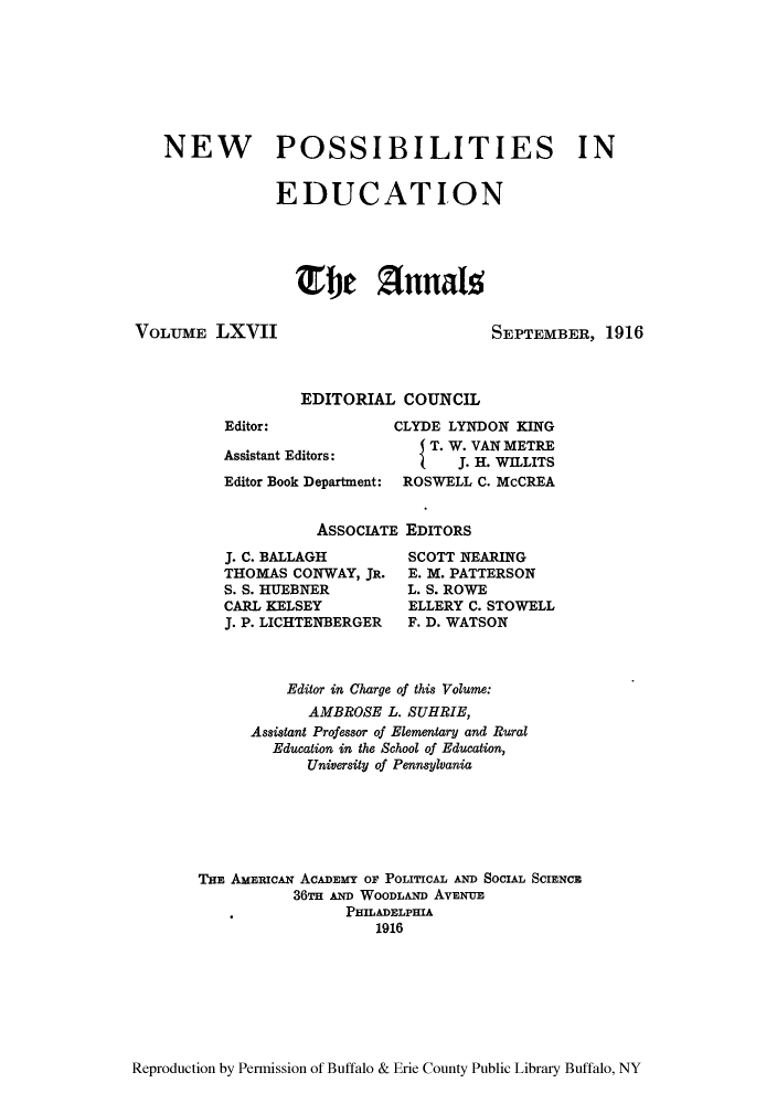 handle is hein.cow/anamacp0067 and id is 1 raw text is: NEW POSSIBILITIES IN
EDUCATION
hef Z(nnal'

VOLUME LXVII

SEPTEMBER, 1916

EDITORIAL COUNCIL

Editor:
Assistant Editors:
Editor Book Department:

CLYDE LYNDON KING
{ T. W. VAN METRE
J. H. WILLITS
ROSWELL C. McCREA

ASSOCIATE EDITORS

J. C. BALLAGH
THOMAS CONWAY, JR.
S. S. HUEBNER
CARL KELSEY
J. P. LICHTENBERGER

SCOTT NEARING
E. M. PATTERSON
L. S. ROWE
ELLERY C. STOWELL
F. D. WATSON

Editor in Charge of this Volume:
AMBROSE L. SUHRIE,
Assistant Professor of Elementary and Rural
Education in the School of Education,
University of Pennsylvania
THE AMERIcAN ACADEMY OF POLITICAL AD SOCIAL SCIENCE
36TH AD WOODLAND AVENUE
PHILADELPHIA
1916

Reproduction by Permission of Buffalo & Erie County Public Library Buffalo, NY


