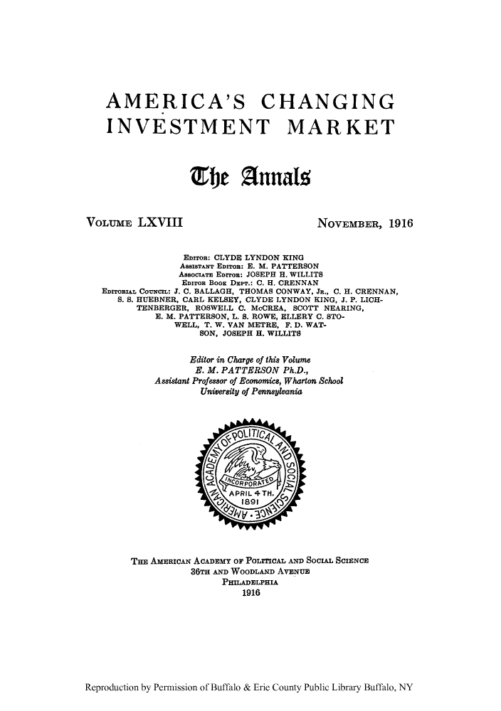 handle is hein.cow/anamacp0068 and id is 1 raw text is: AMERICA'S CHANGING
INVESTMENT MARKET
Efbe A1nals

VOLUME LXVIII

NOVEMBER, 1916

EDIzoR: CLYDE LYNDON KING
AssBTanT EDITOR: E. M. PATTERSON
AssociATE EDrroR: JOSEPH H. WILLITS
EDITOR BOOK Die.: C. H. CRENNAN
EDITORIAL COUNCr: J. C. BALLAGH, THOMAS CONWAY, JR., C. H. CRENNAN,
S. S. HUEBNER, CARL KELSEY, CLYDE LYNDON KING, J. P. LICH-
TENBERGER, ROSWELL C. McCREA, SCOTT NEARING,
E. M. PATTERSON, L. S. ROWE, ELLERY C. STO-
WELL, T. W. VAN METRE. F. D. WAT-
SON, JOSEPH H. WILLITS
Editor in Charge of this Volume
E. M. PATTERSON Ph.D.,
Assistant Professor of Economics, Wharton School
University of Pennsylvania

THE AMERIcAN ACADEMY OF POLITICAL AND SOCIAL SCIENCE
36TH AND WOODLAND AVENUE
PHILADELPHIA
1916

Reproduction by Permission of Buffalo & Erie County Public Library Buffalo, NY


