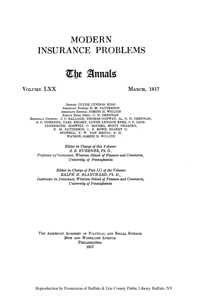 handle is hein.cow/anamacp0070 and id is 1 raw text is: MODERN
INSURANCE PROBLEMS
fje Z1nnal
VOLUME LXX                                        MARCH, 1917
EDITOR: CLYDE LYNDON KING
ASSISTANT EDITOR: E. M. PATTERSON
ASSOCIATE EDITOR: JOSEPH H. WILLITS
EDITOR BOOK DEPT.: C. H. CRENNAN  -
EDITORIAL COUNCIL: J. C. BALLAGH, THOMAS CONWAY, JR., C. H. CRENNAN,
S. S. HUEBNER, CARL KELSEY, CLYDE LYNDON KING, J. P. LICH-
TENBERGER, ROSWELL C. McCREA, SCOTT NEARING,
E. M. PATTERSON, L. S. ROWE, ELLERY C.
STOWELL, T. W. VAN METRE, F. D.
WATSON, JOSEPH H. WILLITS
Editor in Charge of this Volume:
S. S. HUEBNER, Ph. D.,
Professor of Insurance, Wharton School of Finance and Commerce,
University of Pennsylvania
Editor in Charge of Part III of the Volume:
RALPH H. BLANCHARD, Ph. D.,
Instructor in Insurance, Wharton School of Finance and Commerce,
University of Pennsylvania
THE AMEIcAN ACADEMY OF POLITICAL AND SOCIAL SCIENCE
36TH AND WOODLAND AVENUE
PHILADELPHIA
1917

Reproduction by Permission of Buffalo & Erie County Public Library Buffalo, NY


