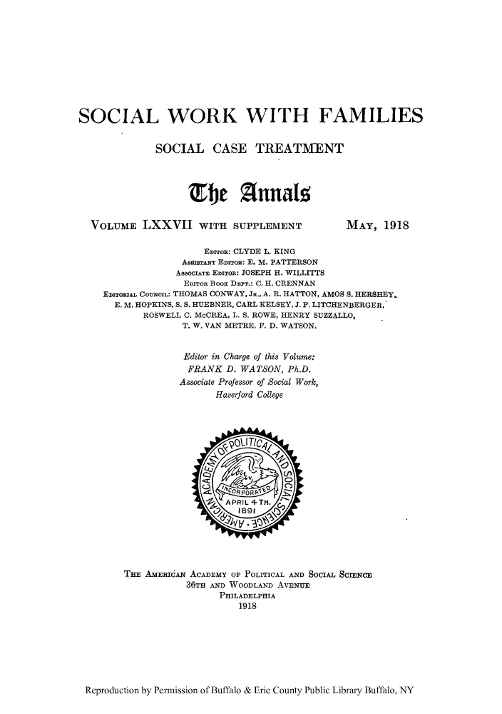 handle is hein.cow/anamacp0077 and id is 1 raw text is: SOCIAL WORK WITH FAMILIES
SOCIAL CASE TREATMENT
Efje Annals

VOLUME LXXVII WITH SUPPLEMENT

MAY, 1918

EDITOR: CLYDE L. KING
AsisTANr EDITOR: E. M. PATTERSON
ABsOCIATE EDITOR: JOSEPH H. WILLITTS
EmIToR Boor DEPT.: C. H. CRENNAN
EDITORIAL CO-zNCIL: THOMAS CONWAY, JR., A. R. HATTON, AMOS S. HERSHEY,.
E. M. HOPKINS, S. S. HUEBNER, CARL KELSEY, J. P. LITCHENBERGER,
ROSWELL C. McCREA, L. S. ROWE, HENRY SUZZALLO,
T. W. VAN METRE, F. D. WATSON.
Editor in Charge of this Volume:
FRANK D. WATSON, Ph.D.
Associate Professor of Social Work,
Haverford College

THE AMERICAN ACADEMY OF POLITICAL AND SOCIAL SCIENCE
36TH AND WOODLAND AVENUE
PHILADELPHIA
1918

Reproduction by Permission of Buffalo & Erie County Public Library Buffalo, NY



