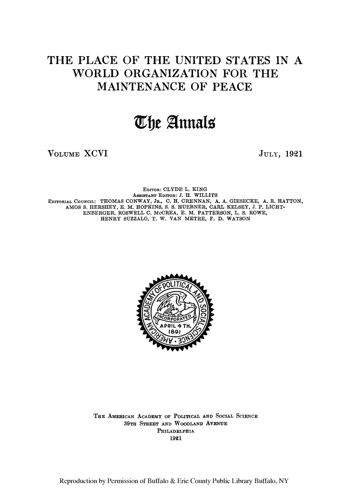 handle is hein.cow/anamacp0096 and id is 1 raw text is: THE PLACE OF THE UNITED STATES IN A
WORLD ORGANIZATION FOR THE
MAINTENANCE OF PEACE
1)je 2unalz

VOLUME XCVI

JULY, 1921

EDITOR: CLYDE L. KING
AssISTANT EDITOR: J. H. WILLITS
EDITORIAL COUNCIL: THOMAS CONWAY, JR., C. H. CRENNAN, A. A. GIESECKE, A. R. HATTON,
AMOS S. HERSHEY, E. M. HOPKINS, S. S. HUEBNER, CARL KELSEY, J. P. LICBT-
ENBERGER, ROSWELL C. McCREA, E. M. PATTERSON, L. S. ROWE,
HENRY SUZZALO, T. W. VAN METRE, F. D. WATSON

THE AMERICAN ACADEMY OF POLITICAL AND SOCIAL SCIENCE
39TH STREET AND WOODLAND AVENUE
PHILADELPHIA
1921

Reproduction by Permission of Buffalo & Erie County Public Library Buffalo, NY



