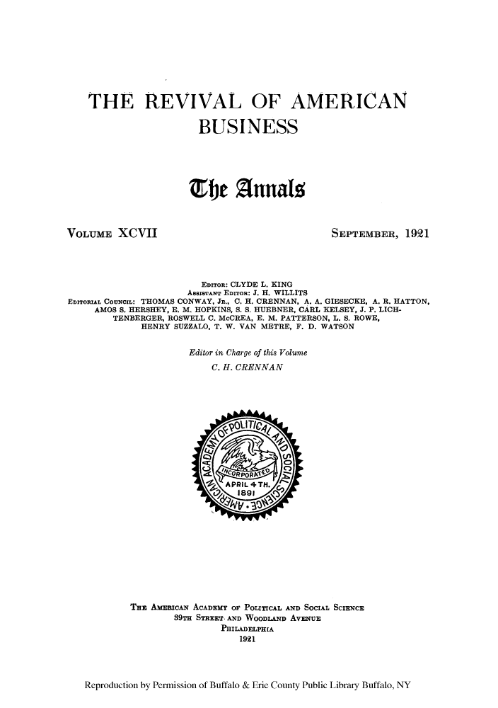 handle is hein.cow/anamacp0097 and id is 1 raw text is: THE REVIVAL OF AMERICAN
BUSINESS
Te f) nnals

VOLUME XCVII

SEPTEMBER, 1921

EDITOR: CLYDE L. KING
ASSISTANT EDITOR: J. H. WILLITS
EDITORIAL CoUnczL: THOMAS CONWAY, JR., C. H. CRENNAN, A. A. GIESECKE, A. R. HATTON,
AMOS S. HERSHEY, E. M. HOPKINS, S. S. HUEBNER, CARL KELSEY, J. P. LICH-
TENBERGER, ROSWELL C. McCREA, E. M. PATTERSON, L. S. ROWE,
HENRY SUZZALO, T. W. VAN METRE, F. D. WATSON
Editor in Charge of this Volume
C. H. CRENNAN

THE AMmcAN ACADEMY OF POLITICAL AND SOCIAL SCIENCE
89TH STREET. AND WOODLAND AvENUE
PHILADELPHIA
1921

Reproduction by Permission of Buffalo & Erie County Public Library Buffalo, NY


