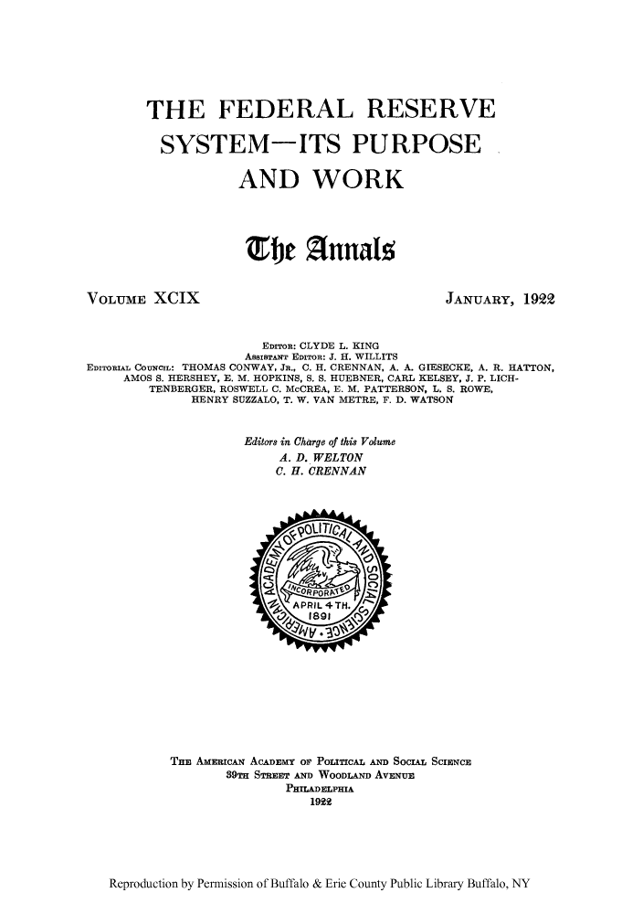 handle is hein.cow/anamacp0099 and id is 1 raw text is: THE FEDERAL RESERVE
SYSTEM-ITS PURPOSE
AND WORK
Efle Zfnnalz

VOLUME XCIX

JANUARY, 1922

EDITOR: CLYDE L. KING
AssISTANT EDITOR: J. H. WILLITS
EDITORIAL COUNCIL: THOMAS CONWAY, JR., C. H. CRENNAN, A. A. GIESECKE, A. R. HATTON,
AMOS S. HERSHEY, E. M. HOPKINS, S. S. HUEBNER, CARL KELSEY, J. P. LICH-
TENBERGER, ROSWELL C. McCREA, E. M. PATTERSON, L. S. ROWE,
HENRY SUZZALO, T. W. VAN METRE, F. D. WATSON
Editors in Charge of this Volume
A. D. WELTON
C. H. CRENNAN

THE AMERICAN ACADEMY OF POLITICAL AND SOCIAL SCIENCE
89m STREET AND WOODLAND AvENuE
PHILADELPHIA
1922

Reproduction by Permission of Buffalo & Erie County Public Library Buffalo, NY


