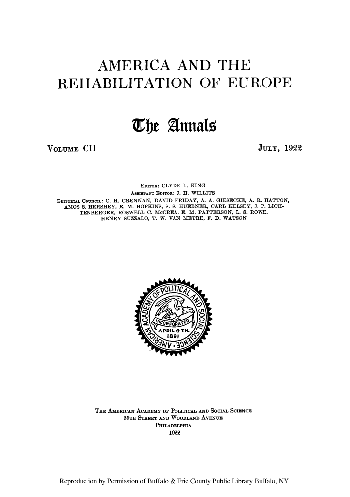 handle is hein.cow/anamacp0102 and id is 1 raw text is: AMERICA AND THE
REHABILITATION OF EUROPE
The Annals5

VOLUME CHI

JULY, 1922

EDITOR: CLYDE L. KING
ASSISTANT EDITOR: J. H. WILLITS
EDITORIAL COUNCIL: C. H. CRENNAN, DAVID FRIDAY, A. A. GIESECKE, A. R. HATTON,
AMOS S. HERSHEY, E. M. HOPKINS, S. S. HUEBNER, CARL KELSEY, J. P. LICH-
TENBERGER, ROSWELL C. McCREA, E. M. PATTERSON, L. S. ROWE,
HENRY SUZZALO, T. W. VAN METRE, F. D. WATSON

THE AMERICAN ACADEMY OF POLITICAL AND SocuA SCIENCE
39TH STREET AND WOODLAND AvENUE
PHILADELPHIA
1992

Reproduction by Permission of Buffalo & Erie County Public Library Buffalo, NY


