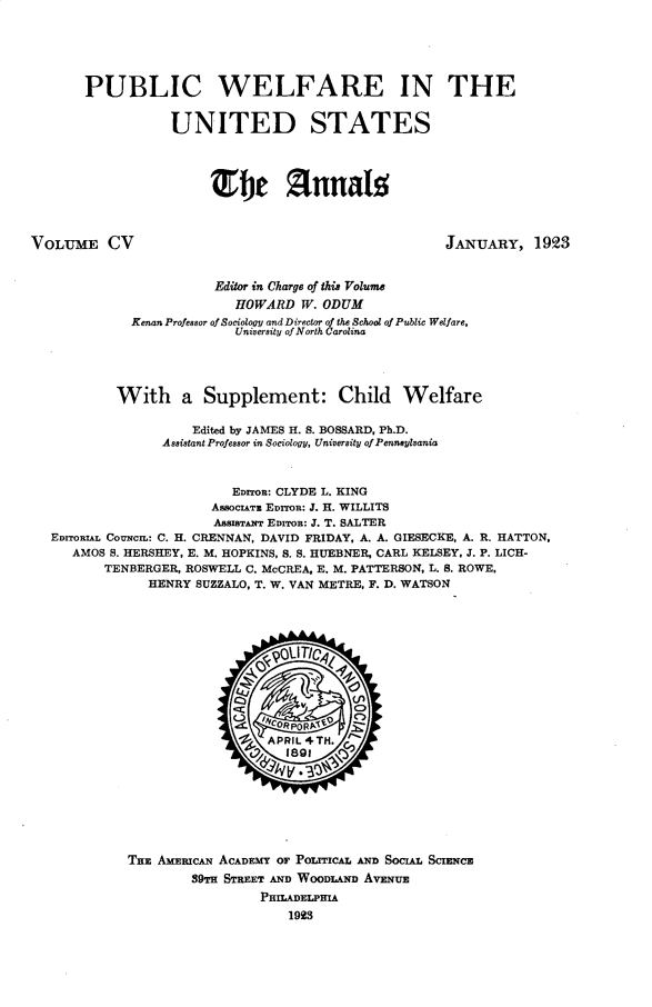 handle is hein.cow/anamacp0105 and id is 1 raw text is: PUBLIC WELFARE IN THE
UNITED STATES
Tie fUna g
VOLUME CV                                               JANUARY, 1923
Editor in Charge of thi. Volume
HOWARD W. ODUM
Kenan Professor of Sociology and Director of the School of Public Welfare,
University of North Carolina
With a Supplement: Child Welfare
Edited by JAMES H. S. BOSSARD, Ph.D.
Assistant Professor in Sociology, University of Pennsylvania
EDrO: CLYDE L. KING
ASSOCIATU EDITOR: J. H. WILLITS
ASSISTANT EDITOR: J. T. SALTER
EDITORIAL COUNcIL: C. H. CRENNAN, DAVID FRIDAY, A. A. GIESECKE, A. R. HATTON,
AMOS S. HERSHEY, E. M. HOPKINS, S. S. HUEBNER, CARL KELSEY, J. P. LICH-
TENBERGER, ROSWELL C. McCREA, E. M. PATTERSON, L. S. ROWE,
HENRY SUZZALO, T. W. VAN METRE, F. D. WATSON
0   0TI
Q~ tHcoRPOvRt'
'b APRIL 4TH.
THE AMERICAN ACADEMY OF POIrICAL AND SOCIAL SCIENCE
89TH STREET AND WOODLAND AVENUE
PHILADELPHIA
1923



