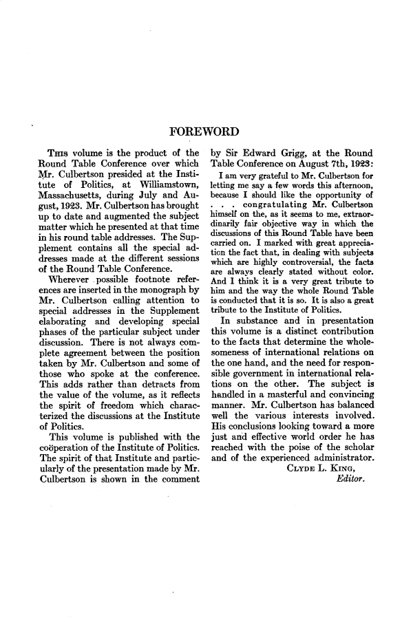 handle is hein.cow/anamacp0112 and id is 1 raw text is: FOREWORD

THIs volume is the product of the
Round Table Conference over which
Mr. Culbertson presided at the Insti-
tute of Politics, at Williamstown,
Massachusetts, during July and Au-
gust, 1923. Mr. Culbertson has brought
up to date and augmented the subject
matter which he presented at that time
in his round table addresses. The Sup-
plement contains all the special ad-
dresses made at the different sessions
of the Round Table Conference.
Wherever .possible footnote refer-
ences are inserted in the monograph by
Mr. Culbertson calling attention to
special addresses in the Supplement
elaborating  and  developing  special
phases of the particular subject under
discussion. There is not always com-
plete agreement between the position
taken by Mr. Culbertson and some of
those who spoke at the conference.
This adds rather than detracts from
the value of the volume, as it reflects
the spirit of freedom which charac-
terized the discussions at the Institute
of Politics.
This volume is published with the
cooperation of the Institute of Politics.
The spirit of that Institute and partic-
ularly of the presentation made by Mr.
Culbertson is shown in the comment

by Sir Edward Grigg, at the Round
Table Conference on August 7th, 1923:
I am very grateful to Mr. Culbertson for
letting me say a few words this afternoon,
because I should like the opportunity of
. . . congratulating Mr. Culbertson
himself on the, as it seems to me, extraor-
dinarily fair objective way in which the
discussions of this Round Table have been
carried on. I marked with great apprecia-
ticn the fact that, in dealing with subjects
which are highly controversial, the facts
are always clearly stated without color.
And I think it is a very great tribute to
him and the way the whole Round Table
is conducted that it is so. It is also a great
tribute to the Institute of Politics.
In substance and in presentation
this volume is a distinct contribution
to the facts that determine the whole-
someness of international relations on
the one hand, and the need for respon-
sible government in international rela-
tions on the other. The subject is
handled in a masterful and convincing
manner. Mr. Culbertson has balanced
well the various interests involved.
His conclusions looking toward a more
just and effective world order he has
reached with the poise of the scholar
and of the experienced administrator.
CLYDE L. KING,
Editor.


