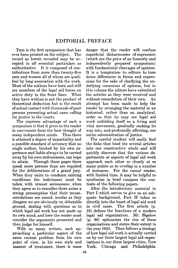handle is hein.cow/anamacp0124 and id is 1 raw text is: EDITORIAL PREFACE

THIs is the first symposium that has
ever been printed on the subject. The
record as herein revealed may be ac-
cepted in all essential particulars as
authoritative. It is composed of con-
tributions from more than twenty-five
men and women all of whom are quali-
fied by long association with the work.
Most of the authors have been and still
are members of the legal aid forces on
active duty in the front lines. What
they have written is not the product of
theoretical deduction but is the result
of actual contact with thousands of poor
persons presenting actual cases calling
for justice in the courts.
The supreme advantage of such a
symposium is that it gives to the reader
in convenient form the best thought of
many independent minds. Thus there
is attained a degree of impartiality and
a possible standard of accuracy that no
single author, limited by his own ex-
perience and liable always to be carried
away by his own enthusiasms, can hope
to attain. Through these pages there
speak more persons than are required
for the deliberations of a grand jury.
When they unite to condemn existing
conditions the indictment must be
taken with utmost seriousness; when
they agree as to remedies there arises a
strong presumption that their recom-
mendations are sound; insofar as they
disagree we are obviously on debatable
ground, dealing with questions as to
which legal aid work has not made up
its own mind, and here the reader must
consider the arguments presented and
then judge for himself.
With so many writers, each ap-
proaching a particular aspect of the
same central problem from his own
point of view, in his own style and
manner of treatment, there is some

danger that the reader will confuse
superficial disharmonies of expression
(which are the price of an honestly and
independently prepared symposium)
with fundamental cleavages of opinion.
It is a temptation to editors to tone
down differences in forms and expres-
sions for the sake of clarifying the un-
derlying consensus of opinion, but in
this volume the editors have submitted
the articles as they were received and
without emendation of their own. An
attempt has been made to help the
reader by arranging the material in an
historical, rather than an analytical,
order so that he may see legal aid
work unfolding itself as a living and
vital movement, gradually making its
way into, and profoundly affecting, our
entire administration of justice.
The careful student will easily find
the links that bind the several articles
into one constructive whole and will
quickly discover that the various de-
partments or aspects of legal aid work
approach each other so closely at so
many points as to overlap in a number
of instances. For the casual reader,
with limited time, it may be helpful to
synthesize in brief compass the con-
tents of the following papers.
After the introductory material in
Part I which serves to give us an ade-
quate background, Part II takes us
directly into the heart of legal aid work
in civil cases. The first article (p.
16) defines the functions of a modern
legal aid organization. Mr. Bigelow
(p. 20) epitomizes the rise of these
organizations and states their extent in
the year 1925. Then follows a triology
of how legal aid work is actually carried
on by our three largest legal aid organ-
izations in our three largest cities, New
York,   Chicago   and   Philadelphia.
vii


