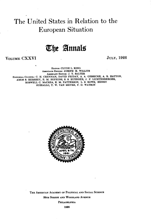 handle is hein.cow/anamacp0126 and id is 1 raw text is: The United States in Relation to the
European Situation
mFe ThrnaIs

VOLUME CXXVI

JULY, 1926

EDnon: CLYDE L. KING
AssocIATE EDrTOR: JOSEPH H. WILLITS
AssIAnT EDIToR: J. T. SALTER
EDITORIAL COUNCIL: C. H. CRENNAN, DAVID FRIDAY, A. A. GIESECKE, A. R. HATTON,
AMOS S. HERSHEY, E. M. HOPKINS, S. S. HUEBNER, J. P. LICHTENBERGER,
ROSWELL C. McCREA, E. M. PATTERSON, L. S. ROWE, HENRY
SUZZALLO, T. W. VAN METRE, F. D. WATSON
. &vou 1044
THE AMERICAN ACADEMY OF POLITICAL AND SOCIAL SCIENCE
39TH STREET AND WOODLAND AVENUE
PHILADELPHIA
1926


